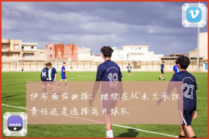 伊布面临抉择：继续在AC米兰承担责任还是选择离开球队