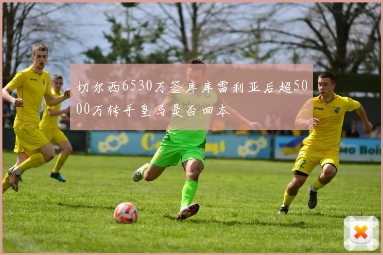切尔西6530万签库库雷利亚后超5000万转手皇马是否回本