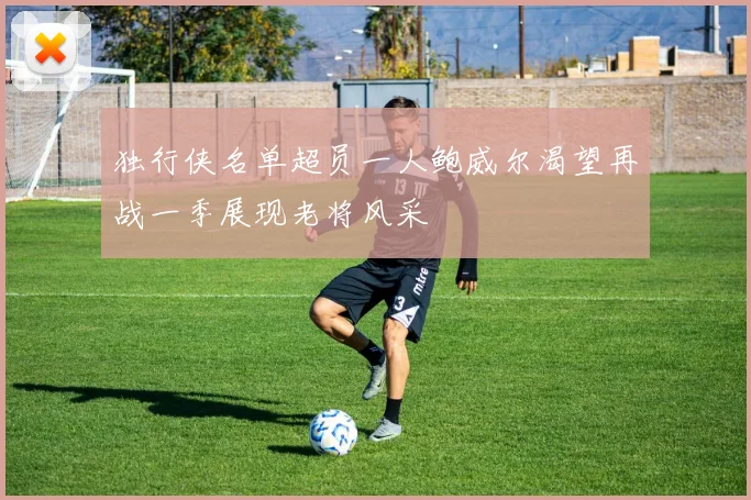 独行侠名单超员一人鲍威尔渴望再战一季展现老将风采