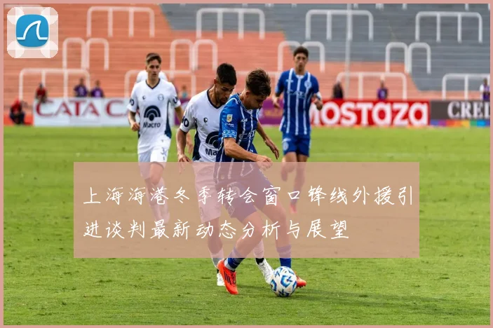 上海海港冬季转会窗口锋线外援引进谈判最新动态分析与展望