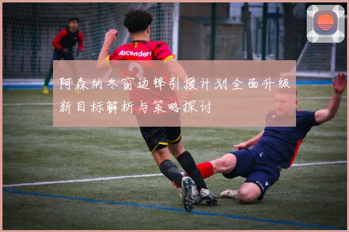 阿森纳冬窗边锋引援计划全面升级新目标解析与策略探讨