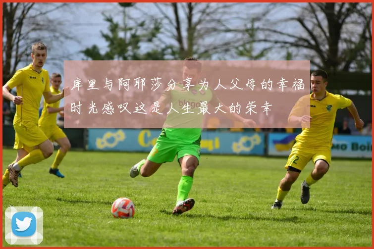 库里与阿耶莎分享为人父母的幸福时光感叹这是人生最大的荣幸