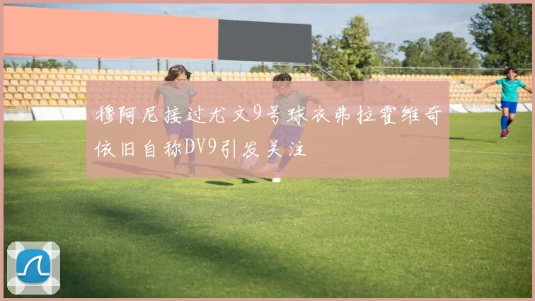 穆阿尼接过尤文9号球衣弗拉霍维奇依旧自称DV9引发关注