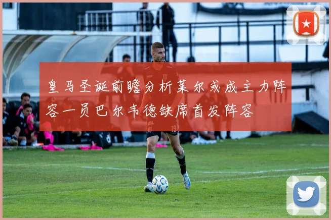 皇马圣诞前瞻分析莱尔或成主力阵容一员巴尔韦德缺席首发阵容
