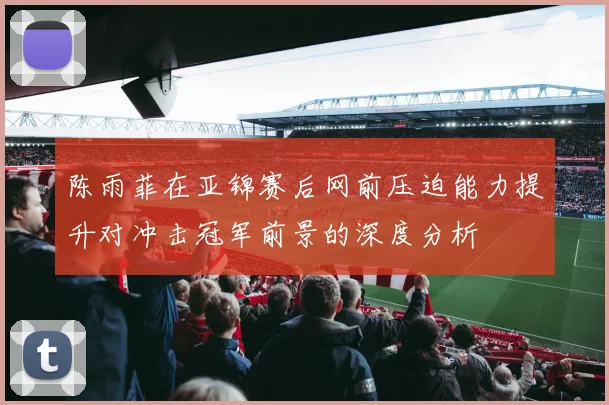 陈雨菲在亚锦赛后网前压迫能力提升对冲击冠军前景的深度分析